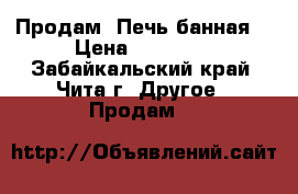 Продам .Печь банная. › Цена ­ 10 000 - Забайкальский край, Чита г. Другое » Продам   